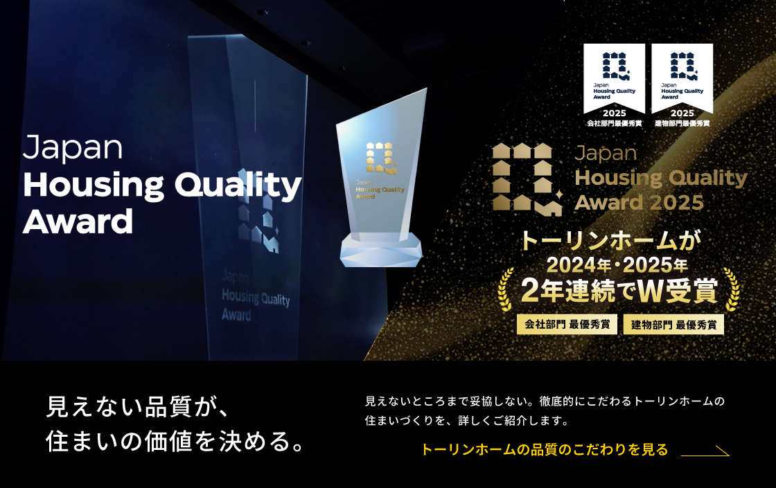 Japan Housing Quality Award 2025 トーリンホームが2024年・2025年 2年連続でW受賞 見えない品質が、住まいの価値を決める。