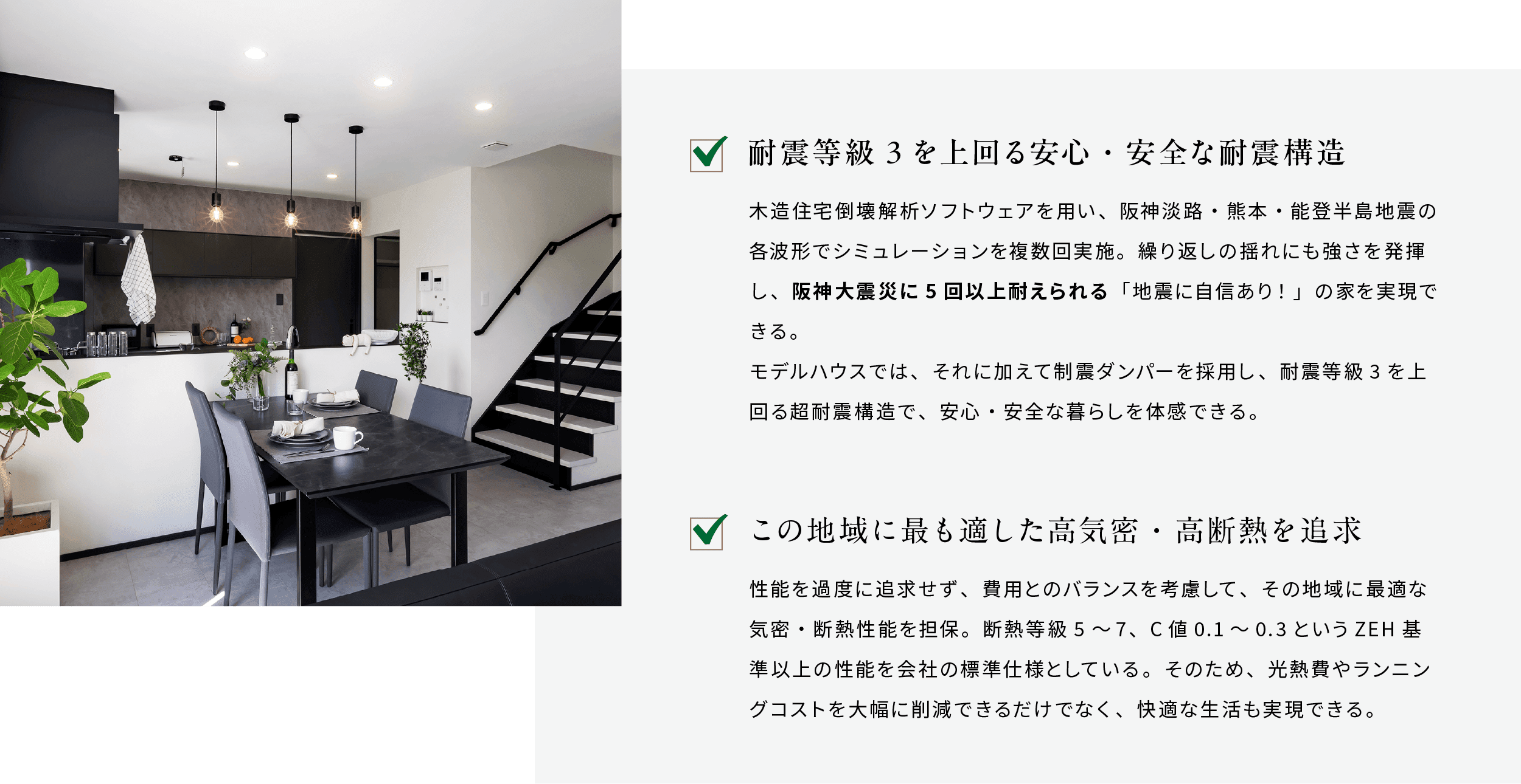 耐震等級3を上回る安心・安全な耐震構造 木造住宅倒壊解析ソフトウェアを用い、阪神淡路・熊本・能登半島地震の各波形でシミュレーションを複数回実施。繰り返しの揺れにも強さを発揮し、阪神大震災に5回以上耐えられる「地震に自信あり！」の家を実現できる。モデルハウスでは、それに加えて制震ダンパーを採用し、耐震等級3を上回る超耐震構造で、安心・安全な暮らしを体感できる。 この地域に最も適した高気密・高断熱を追求 性能を過度に追求せず、費用とのバランスを考慮して、その地域に最適な気密・断熱性能を担保。断熱等級5～7、C値0.1～0.3というZEH基準以上の性能を会社の標準仕様としている。そのため、光熱費やランニングコストを大幅に削減できるだけでなく、快適な生活も実現できる。